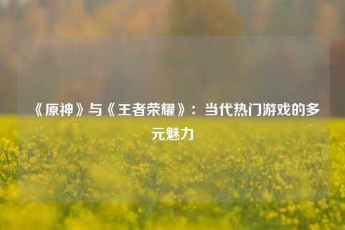《原神》与《王者荣耀》：当代热门游戏的多元魅力