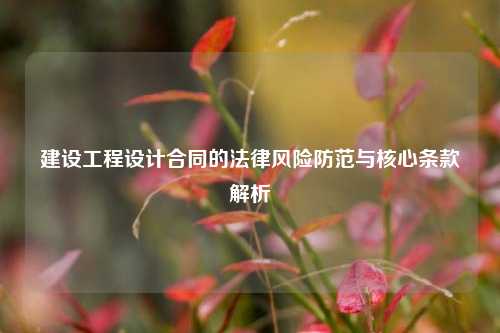 建设工程设计合同的法律风险防范与核心条款解析
