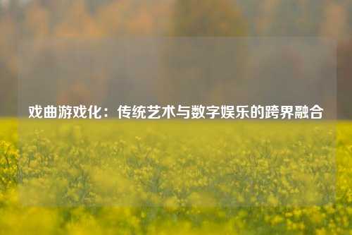 戏曲游戏化：传统艺术与数字娱乐的跨界融合