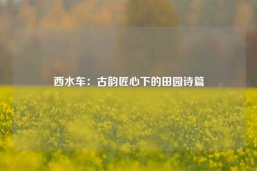 西水车：古韵匠心下的田园诗篇