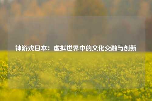 神游戏日本:虚拟世界中的文化交融与创新