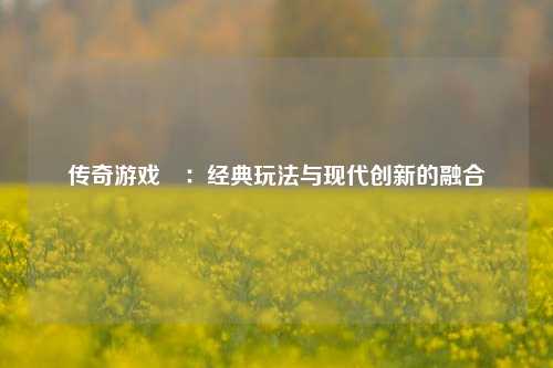 传奇游戏攕：经典玩法与现代创新的融合