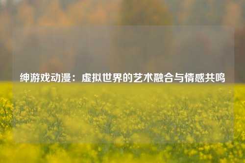 绅游戏动漫:虚拟世界的艺术融合与情感共鸣