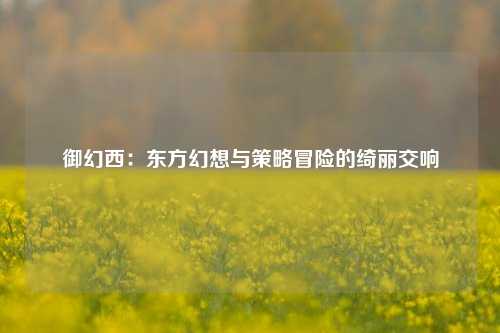 御幻西：东方幻想与策略冒险的绮丽交响