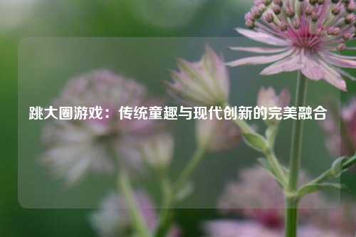 跳大圈游戏:传统童趣与现代创新的完美融合