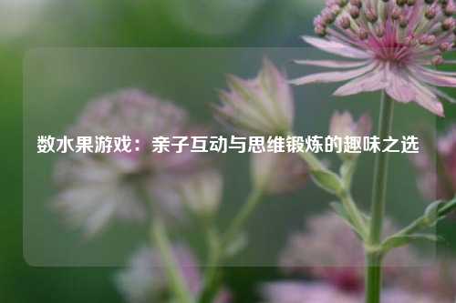 数水果游戏:亲子互动与思维锻炼的趣味之选