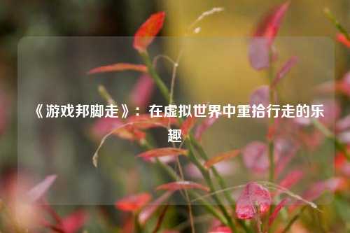 《游戏邦脚走》：在虚拟世界中重拾行走的乐趣