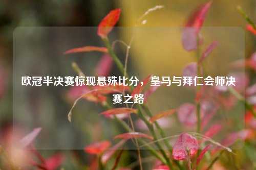 欧冠半决赛惊现悬殊比分，皇马与拜仁会师决赛之路