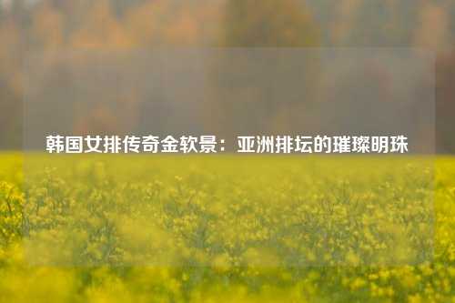 韩国女排传奇金软景:亚洲排坛的璀璨明珠