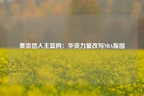蔡崇信入主篮网：华资力量改写NBA版图