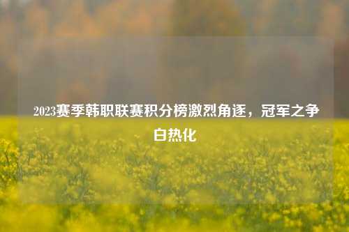  2023赛季韩职联赛积分榜激烈角逐，冠军之争白热化